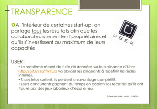 – TRANSPARENCE
A l’intérieur de certaines start-up, on
partage tous les résultats afin que les
collaborateurs se sentent propriétaires et
qu’ils s’investissent au maximum de leurs
capacités
UBER :

• Le problème récent de fuite de données sur la croissance d’Uber
http://bit.ly/1aYWYOp va obliger ses dirigeants à redéfinir les règles
internes.
• Si ces infos sortent, ils perdent un avantage compétitif.
• Leurs concurrents gagnent du temps en copiant les recettes qu’ils ont
trouvé par des jeux laborieux d’essai erreur.
À changer dans l'onglet > Insertion > En-tête/Pied

 