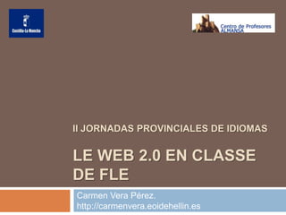II JORNADAS PROVINCIALES DE IDIOMAS


LE WEB 2.0 EN CLASSE
DE FLE
Carmen Vera Pérez.
http://carmenvera.eoidehellin.es
 