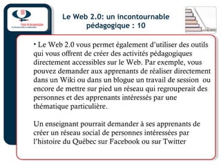 Le Web 2.0: un incontournable
pédagogique : 10
• Le Web 2.0 vous permet également d’utiliser des outils
qui vous offrent de créer des activités pédagogiques
directement accessibles sur le Web. Par exemple, vous
pouvez demander aux apprenants de réaliser directement
dans un Wiki ou dans un blogue un travail de session ou
encore de mettre sur pied un réseau qui regrouperait des
personnes et des apprenants intéressés par une
thématique particulière.
Un enseignant pourrait demander à ses apprenants de
créer un réseau social de personnes intéressées par
l’histoire du Québec sur Facebook ou sur Twitter
 