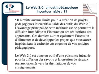 Le Web 2.0: un outil pédagogique
incontournable : 11
• Il n’existe aucune limite pour la création de projets
pédagogiques interactifs à l’aide des outils du Web 2.0.
L’avantage principal de cette méthode est de permettre la
diffusion immédiate et l’interaction des réalisations des
apprenants. Ces derniers auront également l’occasion
d’alimenter et de développer les projets que vous aurez
inspirés dans le cadre de vos cours ou de vos activités
pédagogiques.
Le Web 2.0 est donc un outil d’une puissance inégalée
pour la diffusion des savoirs et la création de réseaux
sociaux orientés vers les thématiques de vos
enseignements.
 
