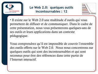 Le Web 2.0: quelques outils
incontournables : 12
• Il existe sur le Web 2.0 une multitude d’outils qui vous
permettent de diffuser et de communiquer. Dans le cadre de
cette présentation, nous vous présenterons quelques-uns de
ses outils et leurs applications dans un contexte
pédagogique.
Vous comprendrez qu’il est impossible de couvrir l’ensemble
des outils offerts sur le Web 2.0. Nous nous concentrons sur
quelques outils qui sont des incontournables et qui sont
reconnus pour être des références dans cette partie de
l’Internet interactif.
 