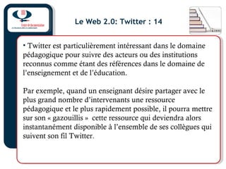 Le Web 2.0: Twitter : 14
• Twitter est particulièrement intéressant dans le domaine
pédagogique pour suivre des acteurs ou des institutions
reconnus comme étant des références dans le domaine de
l’enseignement et de l’éducation.
Par exemple, quand un enseignant désire partager avec le
plus grand nombre d’intervenants une ressource
pédagogique et le plus rapidement possible, il pourra mettre
sur son « gazouillis » cette ressource qui deviendra alors
instantanément disponible à l’ensemble de ses collègues qui
suivent son fil Twitter.
 