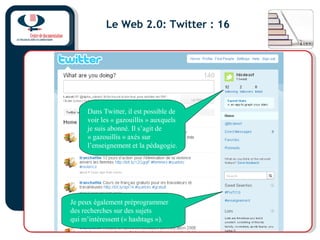 Le Web 2.0: Twitter : 16
Dans Twitter, il est possible de
voir les « gazouillis » auxquels
je suis abonné. Il s’agit de
« gazouillis » axés sur
l’enseignement et la pédagogie.
Je peux également préprogrammer
des recherches sur des sujets
qui m’intéressent (« hashtags »).
 