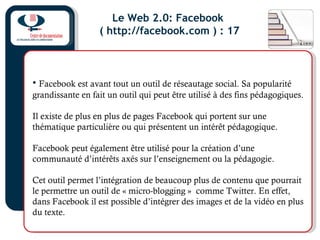 Le Web 2.0: Facebook
( http://facebook.com ) : 17
• Facebook est avant tout un outil de réseautage social. Sa popularité
grandissante en fait un outil qui peut être utilisé à des fins pédagogiques.
Il existe de plus en plus de pages Facebook qui portent sur une
thématique particulière ou qui présentent un intérêt pédagogique.
Facebook peut également être utilisé pour la création d’une
communauté d’intérêts axés sur l’enseignement ou la pédagogie.
Cet outil permet l’intégration de beaucoup plus de contenu que pourrait
le permettre un outil de « micro-blogging » comme Twitter. En effet,
dans Facebook il est possible d’intégrer des images et de la vidéo en plus
du texte.
 