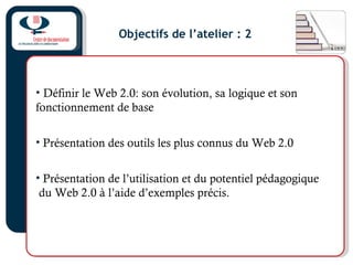Objectifs de l’atelier : 2
• Définir le Web 2.0: son évolution, sa logique et son
fonctionnement de base
• Présentation des outils les plus connus du Web 2.0
• Présentation de l’utilisation et du potentiel pédagogique
du Web 2.0 à l’aide d’exemples précis.
 