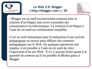 Le Web 2.0: Blogger
( http://blogger.com ) : 20
• Blogger est un outil excessivement puissant pour la
création d’un blogue sans avoir à posséder des
connaissances en informatique. La création d’un blogue à
l’aide de cet outil est extrêmement simplifiée.
C’est un outil fantastique pour la réalisation d’une activité
pédagogique ou encore pour diffuser des contenus
pédagogiques sur le Web. En quelques opérations très
simples, il est possible à l’aide de cet outil de créer
l’équivalent d’un site Web. Il n’y a aucune limite quant à la
quantité de contenu qu’il est possible d’afficher grâce à
Blogger.
 
