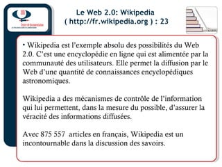 Le Web 2.0: Wikipedia
( http://fr.wikipedia.org ) : 23
• Wikipedia est l’exemple absolu des possibilités du Web
2.0. C’est une encyclopédie en ligne qui est alimentée par la
communauté des utilisateurs. Elle permet la diffusion par le
Web d’une quantité de connaissances encyclopédiques
astronomiques.
Wikipedia a des mécanismes de contrôle de l’information
qui lui permettent, dans la mesure du possible, d’assurer la
véracité des informations diffusées.
Avec 875 557 articles en français, Wikipedia est un
incontournable dans la discussion des savoirs.
 