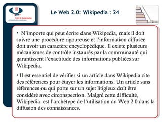 Le Web 2.0: Wikipedia : 24
• N’importe qui peut écrire dans Wikipedia, mais il doit
suivre une procédure rigoureuse et l’information diffusée
doit avoir un caractère encyclopédique. Il existe plusieurs
mécanismes de contrôle instaurés par la communauté qui
garantissent l’exactitude des informations publiées sur
Wikipedia.
• Il est essentiel de vérifier si un article dans Wikipedia cite
des références pour étayer les informations. Un article sans
références ou qui porte sur un sujet litigieux doit être
considéré avec circonspection. Malgré cette difficulté,
Wikipedia est l’archétype de l’utilisation du Web 2.0 dans la
diffusion des connaissances.
 