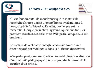 Le Web 2.0 : Wikipedia : 25
• Il est fondamental de mentionner que le moteur de
recherche Google donne une préférence systématique à
l’encyclopédie Wikipedia. En effet, quelle que soit la
recherche, Google présentera systématiquement dans les
premiers résultats des articles de Wikipedia lorsque cela est
pertinent.
Le moteur de recherche Google reconnaît donc le rôle
essentiel joué par Wikipedia dans la diffusion des savoirs.
Wikipedia peut jouer un rôle fondamental dans la réalisation
d’une activité pédagogique qui peut prendre la forme de la
création d’un article.
 