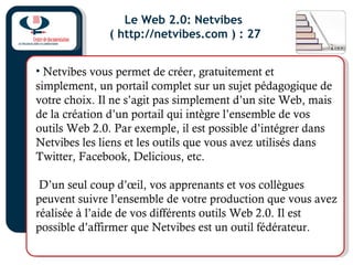 Le Web 2.0: Netvibes
( http://netvibes.com ) : 27
• Netvibes vous permet de créer, gratuitement et
simplement, un portail complet sur un sujet pédagogique de
votre choix. Il ne s’agit pas simplement d’un site Web, mais
de la création d’un portail qui intègre l’ensemble de vos
outils Web 2.0. Par exemple, il est possible d’intégrer dans
Netvibes les liens et les outils que vous avez utilisés dans
Twitter, Facebook, Delicious, etc.
D’un seul coup d’œil, vos apprenants et vos collègues
peuvent suivre l’ensemble de votre production que vous avez
réalisée à l’aide de vos différents outils Web 2.0. Il est
possible d’affirmer que Netvibes est un outil fédérateur.
 