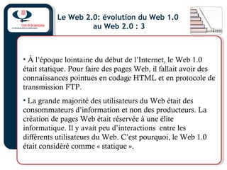 Le Web 2.0: évolution du Web 1.0
au Web 2.0 : 3
• À l’époque lointaine du début de l’Internet, le Web 1.0
était statique. Pour faire des pages Web, il fallait avoir des
connaissances pointues en codage HTML et en protocole de
transmission FTP.
• La grande majorité des utilisateurs du Web était des
consommateurs d’information et non des producteurs. La
création de pages Web était réservée à une élite
informatique. Il y avait peu d’interactions entre les
différents utilisateurs du Web. C’est pourquoi, le Web 1.0
était considéré comme « statique ».
 