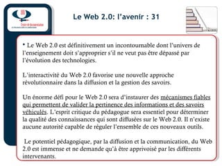 Le Web 2.0: l’avenir : 31
• Le Web 2.0 est définitivement un incontournable dont l’univers de
l’enseignement doit s’approprier s’il ne veut pas être dépassé par
l’évolution des technologies.
L’interactivité du Web 2.0 favorise une nouvelle approche
révolutionnaire dans la diffusion et la gestion des savoirs.
Un énorme défi pour le Web 2.0 sera d’instaurer des mécanismes fiables
qui permettent de valider la pertinence des informations et des savoirs
véhiculés. L’esprit critique du pédagogue sera essentiel pour déterminer
la qualité des connaissances qui sont diffusées sur le Web 2.0. Il n’existe
aucune autorité capable de réguler l’ensemble de ces nouveaux outils.
Le potentiel pédagogique, par la diffusion et la communication, du Web
2.0 est immense et ne demande qu’à être apprivoisé par les différents
intervenants.
 