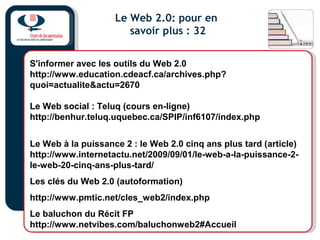 Le Web 2.0: pour en
savoir plus : 32
S'informer avec les outils du Web 2.0
http://www.education.cdeacf.ca/archives.php?
quoi=actualite&actu=2670
Le Web social : Teluq (cours en-ligne)
http://benhur.teluq.uquebec.ca/SPIP/inf6107/index.php
Le Web à la puissance 2 : le Web 2.0 cinq ans plus tard (article)
http://www.internetactu.net/2009/09/01/le-web-a-la-puissance-2-
le-web-20-cinq-ans-plus-tard/
Les clés du Web 2.0 (autoformation)
http://www.pmtic.net/cles_web2/index.php
Le baluchon du Récit FP
http://www.netvibes.com/baluchonweb2#Accueil
 
