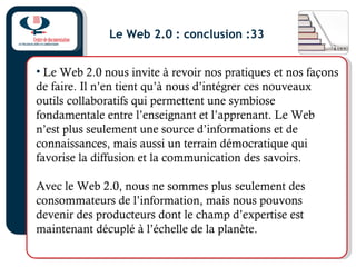 Le Web 2.0 : conclusion :33
• Le Web 2.0 nous invite à revoir nos pratiques et nos façons
de faire. Il n’en tient qu’à nous d’intégrer ces nouveaux
outils collaboratifs qui permettent une symbiose
fondamentale entre l’enseignant et l’apprenant. Le Web
n’est plus seulement une source d’informations et de
connaissances, mais aussi un terrain démocratique qui
favorise la diffusion et la communication des savoirs.
Avec le Web 2.0, nous ne sommes plus seulement des
consommateurs de l’information, mais nous pouvons
devenir des producteurs dont le champ d’expertise est
maintenant décuplé à l’échelle de la planète.
 