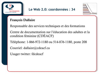 Le Web 2.0: coordonnées : 34
François Dallaire
Responsable des services techniques et des formations
Centre de documentation sur l’éducation des adultes et la
condition féminine (CDÉACF)
Téléphone: 1-866-972-1180 ou 514-876-1180, poste 208
Courriel: dallaire@cdeacf.ca
Usager twitter: fdcdeacf
 