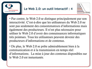 Le Web 2.0: un outil interactif : 4
• Par contre, le Web 2.0 se distingue principalement par son
interactivité. C’est-à-dire que les utilisateurs du Web 2.0 ne
sont pas seulement des consommateurs d’informations mais
également des producteurs. Il n’est plus nécessaire pour
utiliser le Web 2.0 d’avoir des connaissances informatiques
très pointues. Tous les utilisateurs peuvent devenir des
producteurs d’informations et de contenus.
• De plus, le Web 2.0 se prête admirablement bien à la
communication et à la transmission en temps réel
d’informations. La mise à jour des contenus disponibles sur
le Web 2.0 est instantanée.
 