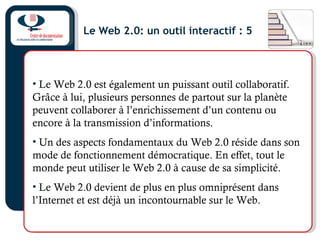 Le Web 2.0: un outil interactif : 5
• Le Web 2.0 est également un puissant outil collaboratif.
Grâce à lui, plusieurs personnes de partout sur la planète
peuvent collaborer à l’enrichissement d’un contenu ou
encore à la transmission d’informations.
• Un des aspects fondamentaux du Web 2.0 réside dans son
mode de fonctionnement démocratique. En effet, tout le
monde peut utiliser le Web 2.0 à cause de sa simplicité.
• Le Web 2.0 devient de plus en plus omniprésent dans
l’Internet et est déjà un incontournable sur le Web.
 