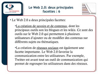 Le Web 2.0: deux principales
facettes : 6
• Le Web 2.0 a deux principales facettes:
•La création de savoirs et de contenus, dont les
principaux outils son les blogues et les wikis. Ce sont des
outils sur le Web 2.0 qui permettent à plusieurs
utilisateurs d’ajouter ou de modifier des contenus sur
différents sujets ou thématiques.
•La création de réseaux sociaux est également une
facette importante. Le Web 2.0 favorise la
communication entre les utilisateurs. Par exemple,
Twitter est avant tout un outil de communication qui
permet de regrouper les utilisateurs dans des réseaux.
 