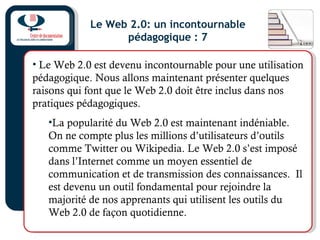 Le Web 2.0: un incontournable
pédagogique : 7
• Le Web 2.0 est devenu incontournable pour une utilisation
pédagogique. Nous allons maintenant présenter quelques
raisons qui font que le Web 2.0 doit être inclus dans nos
pratiques pédagogiques.
•La popularité du Web 2.0 est maintenant indéniable.
On ne compte plus les millions d’utilisateurs d’outils
comme Twitter ou Wikipedia. Le Web 2.0 s’est imposé
dans l’Internet comme un moyen essentiel de
communication et de transmission des connaissances. Il
est devenu un outil fondamental pour rejoindre la
majorité de nos apprenants qui utilisent les outils du
Web 2.0 de façon quotidienne.
 