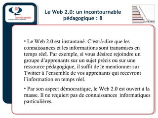 Le Web 2.0: un incontournable
pédagogique : 8
• Le Web 2.0 est instantané. C’est-à-dire que les
connaissances et les informations sont transmises en
temps réel. Par exemple, si vous désirez rejoindre un
groupe d’apprenants sur un sujet précis ou sur une
ressource pédagogique, il suffit de le mentionner sur
Twitter à l’ensemble de vos apprenants qui recevront
l’information en temps réel.
• Par son aspect démocratique, le Web 2.0 est ouvert à la
masse. Il ne requiert pas de connaissances informatiques
particulières.
 