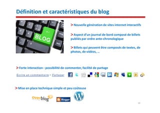 Définition et caractéristiques du blog

                                        Nouvelle génération de sites internet interactifs

                                        Aspect d’un journal de bord composé de billets
                                      publiés par ordre ante-chronologique

                                        Billets qui peuvent être composés de textes, de
                                      photos, de vidéos, …



 Forte interaction : possibilité de commenter, facilité de partage




Mise en place technique simple et peu coûteuse



                                                                                      10
 