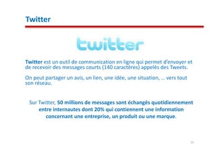 Twitter



Twitter est un outil de communication en ligne qui permet d’envoyer et
de recevoir des messages courts (140 caractères) appelés des Tweets.
On peut partager un avis, un lien, une idée, une situation, … vers tout
son réseau.


 Sur Twitter, 50 millions de messages sont échangés quotidiennement
     entre internautes dont 20% qui contiennent une information
        concernant une entreprise, un produit ou une marque.



                                                                          13
 