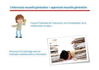 L’internaute nouvelle génération = apprenant nouvelle génération




                     Il prend l’habitude de l’interaction, de l’immédiateté, de la
                     collaboration en ligne …




Naissance d’un décalage avec les
méthodes traditionnelles en formation
 
