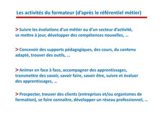 Les activités du formateur (d’après le référentiel métier)


  Suivre les évolutions d’un métier ou d’un secteur d’activité,
se mettre à jour, développer des compétences nouvelles, …


  Concevoir des supports pédagogiques, des cours, du contenu
adapté, trouver des outils, …


  Animer en face à face, accompagner des apprentissages,
transmettre des savoir, savoir faire, savoir être, suivre et évaluer
des apprentissages, …

  Prospecter, trouver des clients (entreprises et/ou organismes de
formation), se faire connaître, développer un réseau professionnel, …
 