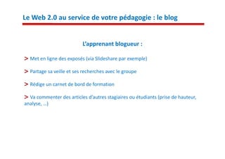 Le Web 2.0 au service de votre pédagogie : le blog


                          L’apprenant blogueur :

  Met en ligne des exposés (via Slideshare par exemple)

  Partage sa veille et ses recherches avec le groupe

  Rédige un carnet de bord de formation

  Va commenter des articles d’autres stagiaires ou étudiants (prise de hauteur,
analyse, …)
 