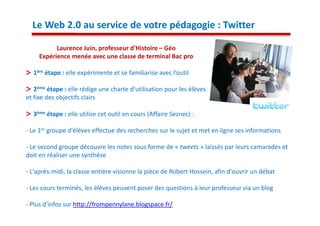 Le Web 2.0 au service de votre pédagogie : Twitter

          Laurence Juin, professeur d’Histoire – Géo
    Expérience menée avec une classe de terminal Bac pro

  1ère étape : elle expérimente et se familiarise avec l’outil

   2ème étape : elle rédige une charte d’utilisation pour les élèves
et fixe des objectifs clairs

  3ème étape : elle utilise cet outil en cours (Affaire Seznec) :

- Le 1er groupe d'élèves effectue des recherches sur le sujet et met en ligne ses informations

- Le second groupe découvre les notes sous forme de « tweets » laissés par leurs camarades et
doit en réaliser une synthèse

- L'après-midi, la classe entière visionne la pièce de Robert Hossein, afin d'ouvrir un débat

- Les cours terminés, les élèves peuvent poser des questions à leur professeur via un blog

- Plus d’infos sur http://frompennylane.blogspace.fr/
 