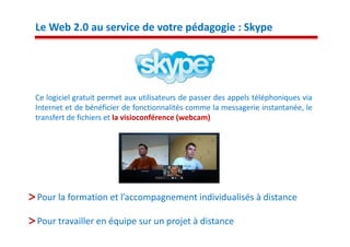 Le Web 2.0 au service de votre pédagogie : Skype




Ce logiciel gratuit permet aux utilisateurs de passer des appels téléphoniques via
Internet et de bénéficier de fonctionnalités comme la messagerie instantanée, le
transfert de fichiers et la visioconférence (webcam)




Pour la formation et l’accompagnement individualisés à distance

Pour travailler en équipe sur un projet à distance
 