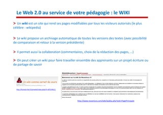 Le Web 2.0 au service de votre pédagogie : le WIKI
   Un wiki est un site qui rend ses pages modifiables par tous les visiteurs autorisés (le plus
célèbre : wikipedia)


  Le wiki propose un archivage automatique de toutes les versions des textes (avec possibilité
de comparaison et retour à la version précédente)

  Il permet aussi la collaboration (commentaires, choix de la rédaction des pages, …)

  On peut créer un wiki pour faire travailler ensemble des apprenants sur un projet écriture ou
de partage de savoir




  http://fontste.free.fr/pmwiki/index.php5?n=BTS.MUC1




                                                        http://www.novantura.com/wiki/wakka.php?wiki=PagePrincipale
 