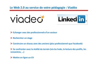 Le Web 2.0 au service de votre pédagogie : Viadéo




  Echanger avec des professionnels d’un secteur

  Rechercher un stage

  Construire un réseau avec des anciens (plus professionnel que Facebook)

  Se confronter avec la réalité du terrain (via les hubs, la lecture des profils, les
rencontres, …)

  Mettre en ligne un CV
 
