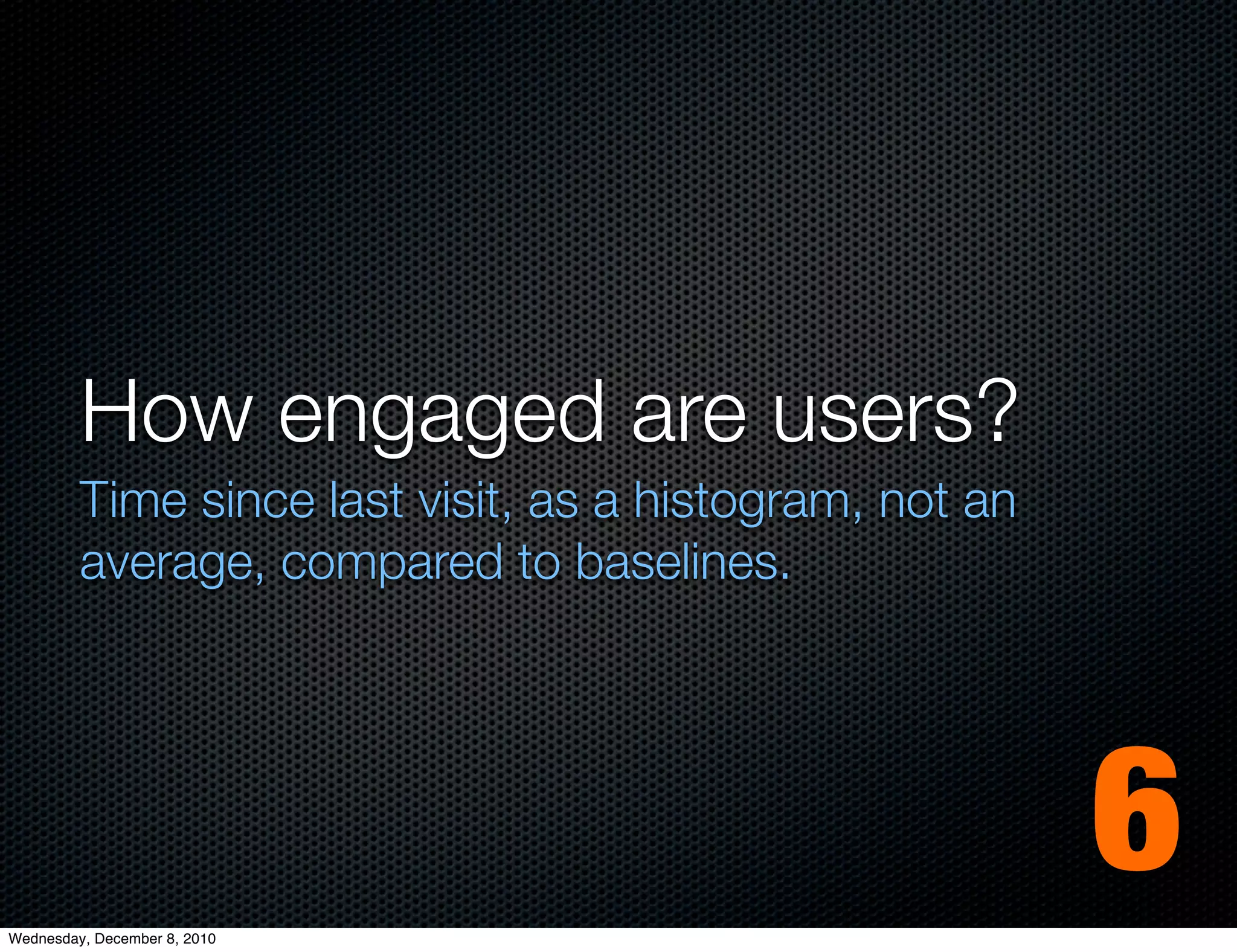 How engaged are users?
         Time since last visit, as a histogram, not an
         average, compared to baselines.




Wednesday, December 8, 2010
                                                         6
 