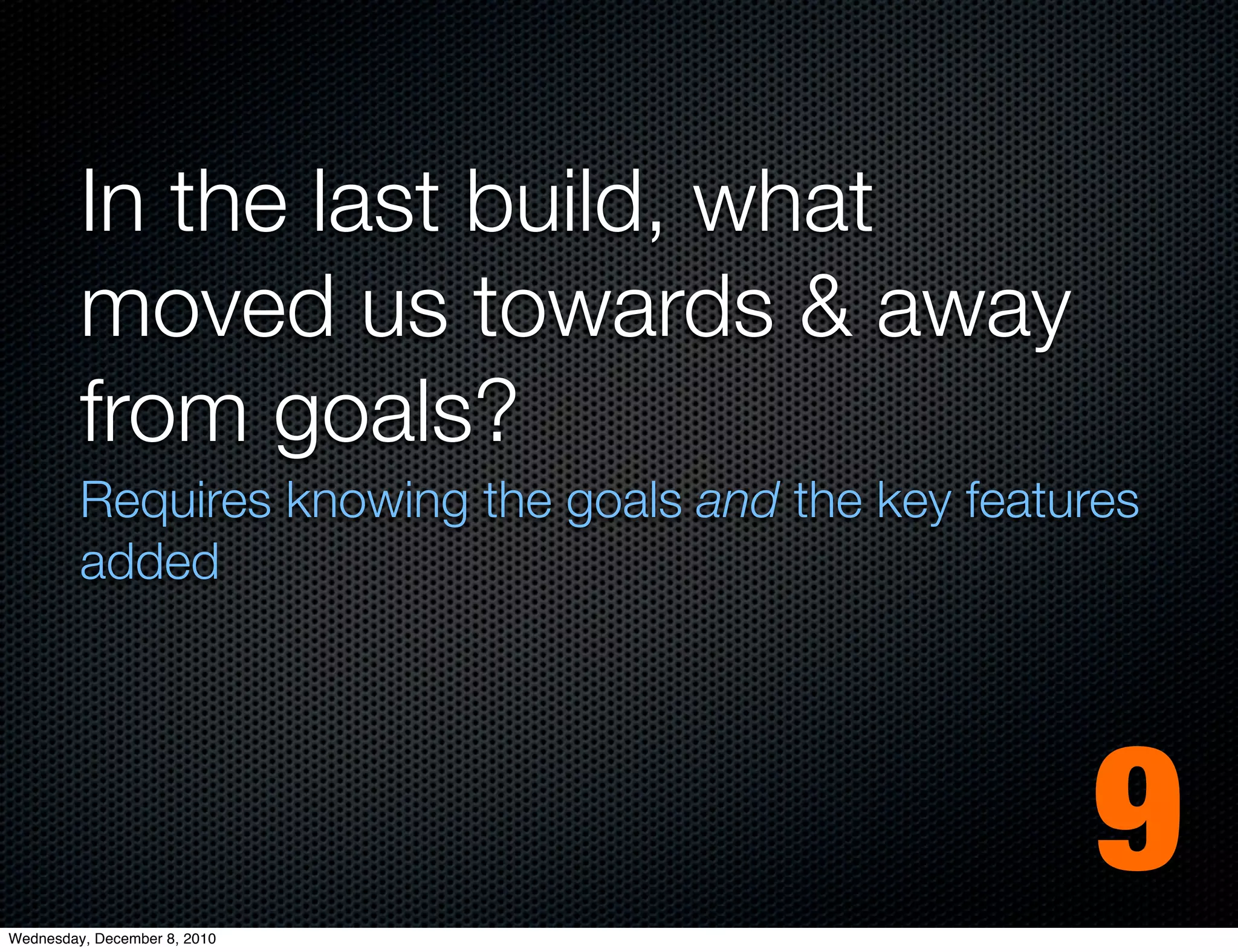 In the last build, what
         moved us towards & away
         from goals?
         Requires knowing the goals and the key features
         added




Wednesday, December 8, 2010
                                                     9
 
