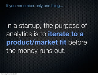If you remember only one thing...




         In a startup, the purpose of
         analytics is to iterate to a
         product/market ﬁt before
         the money runs out.


Wednesday, December 8, 2010
 
