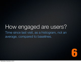How engaged are users?
         Time since last visit, as a histogram, not an
         average, compared to baselines.




Wednesday, December 8, 2010
                                                         6
 