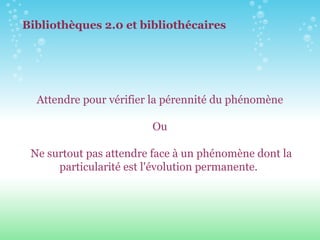 A ttendre pour vérifier la pérennité du phénomène Ou N e surtout pas attendre face à un phénomène d on t la particularité est l'évolution permanente.  Bibliothèques 2.0 et bibliothécaires 