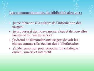 Les commandements du bibliothécaire 2.0 : je me formerai à la culture de l’information des usagers je proposerai des nouveaux services et de nouvelles façons de fournir du service  j’éviterai de demander aux usagers de voir les choses comme s’ils  étaient des bibliothécaires j’ai de l’ambition pour proposer un catalogue enrichi, ouvert et interactif   