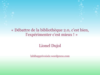 « Débattre de la bibliothèque 2.0, c’est bien, l’expérimenter c’est mieux ! » Lionel Dujol labibapprivoisée.wordpress.com 