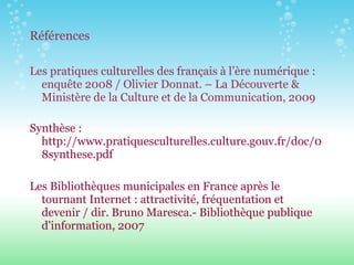 Références Les pratiques culturelles des français à l’ère numérique : enquête 2008 / Olivier Donnat. – La Découverte & Ministère de la Culture et de la Communication, 2009 Synthèse : http://www.pratiquesculturelles.culture.gouv.fr/doc/08synthese.pdf Les Bibliothèques municipales en France après le tournant Internet : attractivité, fréquentation et devenir / dir. Bruno Maresca.- Bibliothèque publique d'information, 2007 