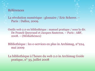 Références La révolution numérique : glossaire / Eric Scherer. – Paris : Dalloz, 2009. Outils web 2.0 en bibliothèque : manuel pratique / sous la dir. De Franck Queyraud et Jacques Sauteron. – Paris : ABF, 2008. – (Médiathèmes) Bibliothèque : les e-services en plus in Archimag, n°224, mai 2009 La bibliothèque à l’heure du web 2.0 in Archimag Guide pratique, n° 33, juillet 2008 