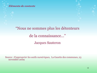 Eléments de contexte “ Nous ne sommes plus les détenteurs de la connaissance…”  Jacques Sauteron Source :  S’approprier les outils numériques ,  La Gazette des communes, 23 novembre 2009 