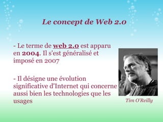 Le concept de Web 2.0 - Le terme de  web 2.0  est apparu en  2004 . Il s'est généralisé et imposé en 2007 - Il désigne une évolution significative d'Internet qui concerne aussi bien les technologies que les usages Tim O'Reilly 