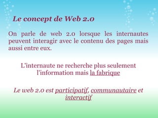 On parle de web 2.0 lorsque les internautes peuvent interagir avec le contenu des pages mais aussi entre eux. L'internaute ne recherche plus seulement l'information mais  la fabrique Le web 2.0 est  participatif ,  communautaire  et  interactif Le concept de Web 2.0 