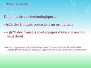 Éléments de contexte Du point de vue technologique... :    - 65% des français possèdent un ordinateur - + 50% des français sont équipés d'une connexion haut débit      Source :  Les pratiques culturelles des français à l'ère numérique , Ministère de la Culture, Département des études, de la prospective et des statistiques, octobre 2009 