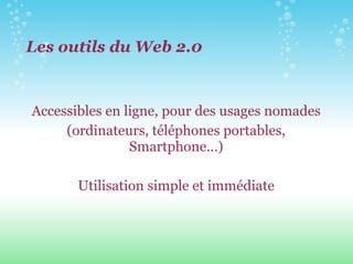 Les outils du Web 2.0 Accessibles en ligne, pour des usages nomades (ordinateurs, téléphones portables, Smartphone…) Utilisation simple et immédiate 
