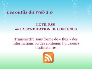 Les outils du Web 2.0 LE FIL RSS  ou LA SYNDICATION DE CONTENUS Transmettre sous forme de « flux » des informations ou des contenus à plusieurs destinataires 