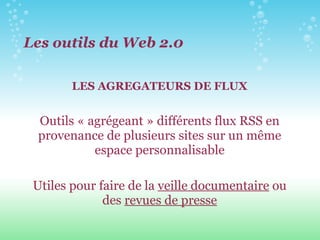 LES AGREGATEURS DE FLUX Outils « agrégeant » différents flux RSS en provenance de plusieurs sites sur un même espace personnalisable Utiles pour faire de la  veille documentaire  ou des  revues de presse Les outils du Web 2.0 