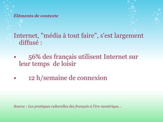 Éléments de contexte Internet, "média à tout faire", s'est largement diffusé :  56% des français utilisent Internet sur leur temps  de loisir   12 h/semaine de connexion   Source : Les pratiques culturelles des français à l'ère numérique… 